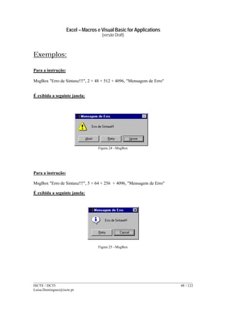 Excel – Macros e Visual Basic for Applications
(versão Draft)
______________________________________________________________________________________
ISCTE / DCTI 68 / 122
Luisa.Domingues@iscte.pt
Exemplos:
Para a instrução:
MsgBox "Erro de Sintaxe!!!", 2 + 48 + 512 + 4096, "Mensagem de Erro"
É exibida a seguinte janela:
Figura 24 –MsgBox
Para a instrução:
MsgBox "Erro de Sintaxe!!!", 5 + 64 + 256 + 4096, "Mensagem de Erro"
É exibida a seguinte janela:
Figura 25 –MsgBox
 