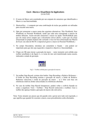 Excel – Macros e Visual Basic for Applications
(versão Draft)
______________________________________________________________________________________
ISCTE / DCTI 7 / 122
Luisa.Domingues@iscte.pt
2. O nome da Macro será constituído por um conjunto de caracteres que identificarão a
Macro e a sua funcionalidade.
3. Shortcut Key – é composto por uma combinação de teclas que poderão ser utilizadas
para executar uma macro.
4. Opte por armazenar a macro numa das seguintes alternativas: This Workbook, New
Workbook ou Personal Workbook, sendo que cada uma corresponde a macros de
âmbito diferente. Assim deverão armazenar a macro na opção ThisWorkBook para
que ela esteja activa sempre que o documento estiver aberto, e para que ela esteja
armazenada no próprio ficheiro não correndo o risco de ficar armazenada nas Macros
do Excel. (na rede do ISCTE é impossível gravar a macro no Personal WorkBook.)
5. No campo Description, introduza um comentário à função – este poderá ser
importante para que não seja esquecido o respectivo objectivo e funcionalidade.
6. Clique em OK para iniciar a gravação da macro – neste momento será exibida uma
toolbar semelhante à da figura 2, e o ícone do rato será transformado numa cassete,
indicando o estado de gravação.
Fig.2 – Toolbar exibida para a gravação de macros.
7. Na toolbar Stop Record, existem dois botões: Stop Recording e Relative Reference –
O botão de Stop Recording termina a gravação da macro, o botão de Relative
Reference selecciona o modo de gravação da macro – se é feito com base em
referências relativas (botão seleccionado) ou referências absolutas.
8. No caso da toolbar Stop Record desaparecer, poderá voltar a exibi-la fazendo no
menu a sequência: View / Toolbars / Stop Record (seleccione a toolbar). Caso a
toolbar não apareça listada a gravação de macros não está activa.
Nota: Tome atenção aos passos que dá quando está a gravar pois tudo será registado, o
que significa que quando for executar a macro, esses procedimentos serão efectuados.
 