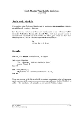 Excel – Macros e Visual Basic for Applications
(versão Draft)
______________________________________________________________________________________
ISCTE / DCTI 73 / 122
Luisa.Domingues@iscte.pt
Âmbito do Módulo
Uma variável como Âmbito do Módulo pode ser acedida por todas as rotinas existentes
no módulo onde a variável é declarada.
Para declarar uma variável do nível modular, deverá declará-la com a palavra chave Dim
na secção Declarations do respectivo módulo VBA. Neste caso qualquer variável aí
declarada será considerada de nível modular por defeito, para tornar esse facto mais
explicito poder-se-á utilizar a palavra chave Private na declaração:
Ex:
Private Var_2 As String
Exemplo:
Dim Var_1 As Integer‘ ou Private Var_1 As Integer
Sub Ambito_Modulo()
Var_1 = InputBox (“Introduza um número Inteiro”)
Ambito_Modulo_2
End Sub
Sub Ambito_Modulo_2()
MsgBox “Foi este o número que introduziu: ” & Var_1
End Sub
Neste caso como a variável é reconhecida no módulo por qualquer rotina nele existente,
desde que seja referida sempre pelo mesmo nome, o procedimento Ambito_Modulo_2 irá
exibir o valor introduzido pelo utilizador no procedimento Ambito_Modulo.
 