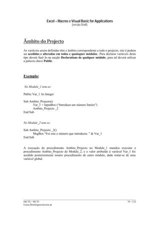 Excel – Macros e Visual Basic for Applications
(versão Draft)
______________________________________________________________________________________
ISCTE / DCTI 74 / 122
Luisa.Domingues@iscte.pt
Âmbito do Projecto
As variáveis assim definidas têm o âmbito correspondente a todo o projecto, isto é podem
ser acedidas e alteradas em todos e quaisquer módulos. Para declarar variáveis deste
tipo deverá fazê-lo na secção Declarations de qualquer módulo, para tal deverá utilizar
a palavra chave Public.
Exemplo:
No Module_1 tem-se:
Public Var_1 As Integer
Sub Ambito_Projecto()
Var_1 = InputBox (“Introduza um número Inteiro”)
Ambito_Projecto _2
End Sub
No Module_2 tem-se:
Sub Ambito_Projecto _2()
MsgBox “Foi este o número que introduziu: ” & Var_1
End Sub
A execução do procedimento Ambito_Projecto no Module_1 mandou executar o
procedimento Ambito_Projecto do Module_2, e o valor atribuído à variável Var_1 foi
acedido posteriormente noutro procedimento de outro módulo, dado tratar-se de uma
variável global.
 