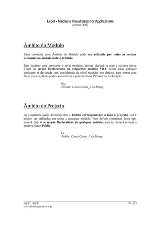 Excel – Macros e Visual Basic for Applications
(versão Draft)
______________________________________________________________________________________
ISCTE / DCTI 76 / 122
Luisa.Domingues@iscte.pt
Âmbito do Módulo
Uma constante com Âmbito do Módulo pode ser utilizada por todas as rotinas
existentes no módulo onde é definida.
Para declarar uma constante a nível modular, deverá declará-la com a palavra chave
Const na secção Declarations do respectivo módulo VBA. Neste caso qualquer
constante aí declarada será considerada de nível modular por defeito, para tornar esse
facto mais explicito poder-se-á utilizar a palavra chave Private na declaração:
Ex:
Private Const Const_1 As String
Âmbito do Projecto
As constantes assim definidas têm o âmbito correspondente a todo o projecto, isto é
podem ser utilizadas em todos e qualquer módulo. Para definir constantes deste tipo
deverá fazê-lo na secção Declarations de qualquer módulo, para tal deverá utilizar a
palavra chave Public.
Ex:
Public Const Const_1 As String
 