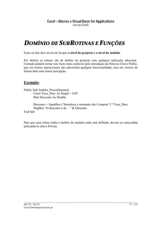 Excel – Macros e Visual Basic for Applications
(versão Draft)
______________________________________________________________________________________
ISCTE / DCTI 77 / 122
Luisa.Domingues@iscte.pt
DOMÍNIO DE SUBROTINAS E FUNÇÕES
Estas só têm dois níveis de Scope: o nível do projecto e o nível do módulo.
Por defeito as rotinas são de âmbito do projecto sem qualquer indicação adicional.
Contudo poderá tornar este facto mais explicito pela introdução da Palavra-Chave Public,
que em termos operacionais não adicionará qualquer funcionalidade, mas em termos de
leitura dará uma maior percepção.
Exemplo:
Public Sub Ambito_Procedimento()
Const Taxa_Desc As Single = 0.05
Dim Desconto As Double
Desconto = InputBox (“Introduza o montante das Compras”) * Taxa_Desc
MsgBox “O desconto é de : ” & Desconto
End Sub
Para que uma rotina tenha o âmbito do módulo onde está definida, deverá ser antecedida
pela palavra chave Private.
 