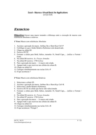 Excel – Macros e Visual Basic for Applications
(versão Draft)
______________________________________________________________________________________
ISCTE / DCTI 8 / 122
Luisa.Domingues@iscte.pt
EXERCÍCIO
Objectivo:Gravar uma macro testando a diferença entre a execução de macros com
referências absolutas e relativas.
1ª Fase: Macro com referências Absolutas
1. Accione a gravação da macro. Atribua-lhe o Short Key Ctrl+P
2. Certifique-se que o botão Relative Reference está desactivado.
3. Clique na célula B3.
4. Escreva ISCTE
5. Formate a célula para Bold, Itálico, tamanho 18, Small Caps,… (utilize o Format /
Font)
6. Na célula B4 escreva: Av. Forças Armadas
7. Na célula B5 escreva: 1700 Lisboa
8. Pare a gravação da macro. – A macro está criada.
9. Apague tudo o que escreveu nas células da coluna B.
10. Clique na célula L8.
11. Carregue simultaneamente nas teclas Ctrl e P
12. O que aconteceu ?
2ª Fase: Macro com referências Relativas
1. Seleccione a célula D5.
2. Accione a gravação da macro. Atribua-lhe o Short Key Ctrl+R
3. Seleccione o botão Relative Reference.
4. Escreva ISCTE na célula que havia sido seleccionada.
5. Formate a célula para Bold, Itálico, tamanho 18, Small Caps,… (utilize o Format /
Font)
6. Na célula D6 escreva: Av. Forças Armadas
7. Na célula D7 escreva: 1700 Lisboa
8. Pare a gravação da macro. – A macro está criada.
9. Apague tudo o que escreveu nas células da coluna D.
10. Clique na célula L8.
11. Carregue simultaneamente nas teclas Ctrl e R
12. O que aconteceu ? Porquê ?
 