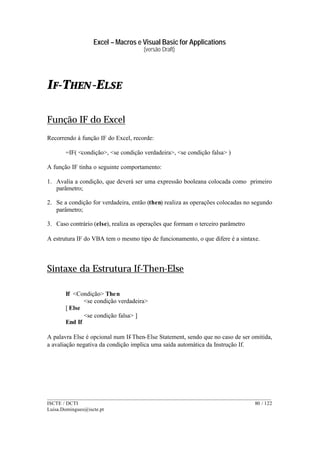 Excel – Macros e Visual Basic for Applications
(versão Draft)
______________________________________________________________________________________
ISCTE / DCTI 80 / 122
Luisa.Domingues@iscte.pt
IF-THEN-ELSE
Função IF do Excel
Recorrendo à função IF do Excel, recorde:
=IF( <condição>, <se condição verdadeira>, <se condição falsa> )
A função IF tinha o seguinte comportamento:
1. Avalia a condição, que deverá ser uma expressão booleana colocada como primeiro
parâmetro;
2. Se a condição for verdadeira, então (then) realiza as operações colocadas no segundo
parâmetro;
3. Caso contrário (else), realiza as operações que formam o terceiro parâmetro
A estrutura IF do VBA tem o mesmo tipo de funcionamento, o que difere é a sintaxe.
Sintaxe da Estrutura If-Then-Else
If <Condição> Then
<se condição verdadeira>
[ Else
<se condição falsa> ]
End If
A palavra Else é opcional num If-Then-Else Statement, sendo que no caso de ser omitida,
a avaliação negativa da condição implica uma saída automática da Instrução If.
 
