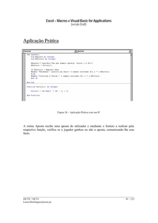 Excel – Macros e Visual Basic for Applications
(versão Draft)
______________________________________________________________________________________
ISCTE / DCTI 81 / 122
Luisa.Domingues@iscte.pt
Aplicação Prática
Figura 26 – Aplicação Prática com um IF
A rotina Aposta recebe uma aposta do utilizador e mediante o Sorteio a realizar pela
respectiva função, verifica se o jogador ganhou ou não a aposta, comunicando-lhe esse
facto.
 