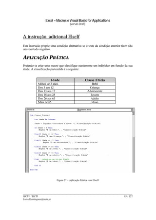 Excel – Macros e Visual Basic for Applications
(versão Draft)
______________________________________________________________________________________
ISCTE / DCTI 83 / 122
Luisa.Domingues@iscte.pt
A instrução adicional ElseIf
Esta instrução propõe uma condição alternativa se o teste da condição anterior tiver tido
um resultado negativo.
APLICAÇÃO PRÁTICA
Pretende-se criar uma macro que classifique etariamente um indivíduo em função da sua
idade. A classificação pretendida é a seguinte:
Idade Classe Etária
Menos de 3 anos Bebé
Dos 3 aos 12 Criança
Dos 13 aos 17 Adolescente
Dos 18 aos 25 Jovem
Dos 26 aos 65 Adulto
Mais de 65 Idoso
Figura 27 – Aplicação Prática com ElseIf
 