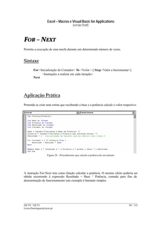Excel – Macros e Visual Basic for Applications
(versão Draft)
______________________________________________________________________________________
ISCTE / DCTI 84 / 122
Luisa.Domingues@iscte.pt
FOR – NEXT
Permite a execução de uma tarefa durante um determinado número de vezes.
Sintaxe
For<Inicialização do Contador> To <Valor > [ Step <Valor a Incrementar>]
<Instruções a realizar em cada iteração>
Next
Aplicação Prática
Pretende-se criar uma rotina que recebendo a base e a potência calcule o valor respectivo.
Figura 28 – Procedimento que calcula a potência de um número
A instrução For-Next tem como função calcular a potência. O mesmo efeito poderia ser
obtido recorrendo à expressão Resultado = Base ^ Potência, contudo para fins de
demonstração de funcionamento este exemplo é bastante simples.
 