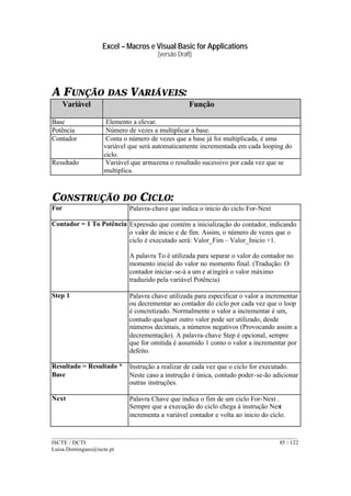 Excel – Macros e Visual Basic for Applications
(versão Draft)
______________________________________________________________________________________
ISCTE / DCTI 85 / 122
Luisa.Domingues@iscte.pt
A FUNÇÃO DAS VARIÁVEIS:
Variável Função
Base Elemento a elevar.
Potência Número de vezes a multiplicar a base.
Contador Conta o número de vezes que a base já foi multiplicada, é uma
variável que será automaticamente incrementada em cada looping do
ciclo.
Resultado Variável que armazena o resultado sucessivo por cada vez que se
multiplica.
CONSTRUÇÃO DO CICLO:
For Palavra-chave que indica o inicio do ciclo For-Next
Contador = 1 To Potência Expressão que contém a inicialização do contador, indicando
o valor de inicio e de fim. Assim, o número de vezes que o
ciclo é executado será: Valor_Fim – Valor_Inicio +1.
A palavra To é utilizada para separar o valor do contador no
momento inicial do valor no momento final. (Tradução: O
contador iniciar-se-á a um e atingirá o valor máximo
traduzido pela variável Potência)
Step 1 Palavra chave utilizada para especificar o valor a incrementar
ou decrementar ao contador do ciclo por cada vez que o loop
é concretizado. Normalmente o valor a incrementar é um,
contudo qualquer outro valor pode ser utilizado, desde
números decimais, a números negativos (Provocando assim a
decrementação). A palavra-chave Step é opcional, sempre
que for omitida é assumido 1 como o valor a incrementar por
defeito.
Resultado = Resultado *
Base
Instrução a realizar de cada vez que o ciclo for executado.
Neste caso a instrução é única, contudo poder-se-ão adicionar
outras instruções.
Next Palavra Chave que indica o fim de um ciclo For-Next .
Sempre que a execução do ciclo chega à instrução Next
incrementa a variável contador e volta ao inicio do ciclo.
 