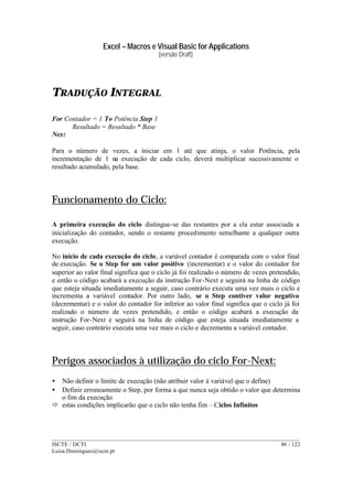 Excel – Macros e Visual Basic for Applications
(versão Draft)
______________________________________________________________________________________
ISCTE / DCTI 86 / 122
Luisa.Domingues@iscte.pt
TRADUÇÃO INTEGRAL
For Contador = 1 To Potência Step 1
Resultado = Resultado * Base
Next
Para o número de vezes, a iniciar em 1 até que atinja, o valor Potência, pela
incrementação de 1 na execução de cada ciclo, deverá multiplicar sucessivamente o
resultado acumulado, pela base.
Funcionamento do Ciclo:
A primeira execução do ciclo distingue-se das restantes por a ela estar associada a
inicialização do contador, sendo o restante procedimento semelhante a qualquer outra
execução.
No inicio de cada execução do ciclo, a variável contador é comparada com o valor final
de execução. Se o Step for um valor positivo (incrementar) e o valor do contador for
superior ao valor final significa que o ciclo já foi realizado o número de vezes pretendido,
e então o código acabará a execução da instrução For-Next e seguirá na linha de código
que esteja situada imediatamente a seguir, caso contrário executa uma vez mais o ciclo e
incrementa a variável contador. Por outro lado, se o Step contiver valor negativo
(decrementar) e o valor do contador for inferior ao valor final significa que o ciclo já foi
realizado o número de vezes pretendido, e então o código acabará a execução da
instrução For-Next e seguirá na linha de código que esteja situada imediatamente a
seguir, caso contrário executa uma vez mais o ciclo e decrementa a variável contador.
Perigos associados à utilização do ciclo For-Next:
• Não definir o limite de execução (não atribuir valor à variável que o define)
• Definir erroneamente o Step, por forma a que nunca seja obtido o valor que determina
o fim da execução
ð estas condições implicarão que o ciclo não tenha fim – Ciclos Infinitos
 