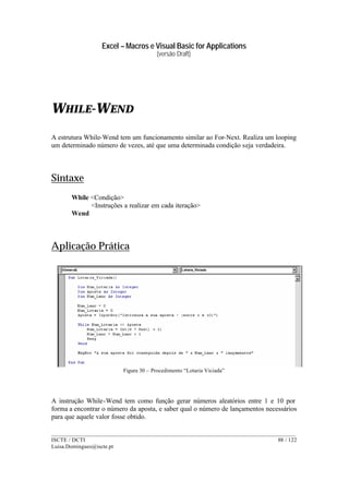 Excel – Macros e Visual Basic for Applications
(versão Draft)
______________________________________________________________________________________
ISCTE / DCTI 88 / 122
Luisa.Domingues@iscte.pt
WHILE-WEND
A estrutura While-Wend tem um funcionamento similar ao For-Next. Realiza um looping
um determinado número de vezes, até que uma determinada condição seja verdadeira.
Sintaxe
While <Condição>
<Instruções a realizar em cada iteração>
Wend
Aplicação Prática
Figura 30 – Procedimento “Lotaria Viciada”
A instrução While-Wend tem como função gerar números aleatórios entre 1 e 10 por
forma a encontrar o número da aposta, e saber qual o número de lançamentos necessários
para que aquele valor fosse obtido.
 
