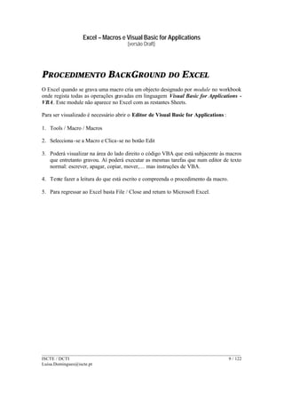 Excel – Macros e Visual Basic for Applications
(versão Draft)
______________________________________________________________________________________
ISCTE / DCTI 9 / 122
Luisa.Domingues@iscte.pt
PROCEDIMENTO BACKGROUND DO EXCEL
O Excel quando se grava uma macro cria um objecto designado por module no workbook
onde regista todas as operações gravadas em linguagem Visual Basic for Applications -
VBA. Este module não aparece no Excel com as restantes Sheets.
Para ser visualizado é necessário abrir o Editor de Visual Basic for Applications :
1. Tools / Macro / Macros
2. Selecciona-se a Macro e Clica-se no botão Edit
3. Poderá visualizar na área do lado direito o código VBA que está subjacente às macros
que entretanto gravou. Aí poderá executar as mesmas tarefas que num editor de texto
normal: escrever, apagar, copiar, mover,… mas instruções de VBA.
4. Tente fazer a leitura do que está escrito e compreenda o procedimento da macro.
5. Para regressar ao Excel basta File / Close and return to Microsoft Excel.
 