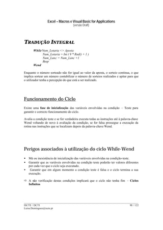 Excel – Macros e Visual Basic for Applications
(versão Draft)
______________________________________________________________________________________
ISCTE / DCTI 90 / 122
Luisa.Domingues@iscte.pt
TRADUÇÃO INTEGRAL
WhileNum_Lotaria <> Aposta
Num_Lotaria = Int ( 9 * Rnd() + 1 )
Num_Lanc = Num_Lanc +1
Beep
Wend
Enquanto o número sorteado não for igual ao valor da aposta, o sorteio continua, o que
implica sortear um número contabilizar o número de sorteios realizados e apitar para que
o utilizador tenha a percepção do que está a ser realizado.
Funcionamento do Ciclo
Existe uma fase de inicialização das variáveis envolvidas na condição – Teste para
garantir o correcto funcionamento do ciclo.
Avalia a condição teste e se for verdadeira executa todas as instruções até à palavra-chave
Wend voltando de novo à avaliação da condição, se for falsa prossegue a execução da
rotina nas instruções que se localizam depois da palavra-chave Wend.
Perigos associados à utilização do ciclo While-Wend
• Má ou inexistência de inicialização das variáveis envolvidas na condição-teste.
• Garantir que as variáveis envolvidas na condição teste poderão ter valores diferentes
por cada vez que o ciclo seja executado.
• Garantir que em algum momento a condição teste é falsa e o ciclo termina a sua
execução.
ð A não verificação destas condições implicará que o ciclo não tenha fim – Ciclos
Infinitos
 