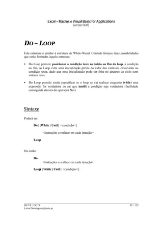 Excel – Macros e Visual Basic for Applications
(versão Draft)
______________________________________________________________________________________
ISCTE / DCTI 92 / 122
Luisa.Domingues@iscte.pt
DO – LOOP
Esta estrutura é similar à estrutura do While-Wend. Contudo fornece duas possibilidades
que estão limitadas àquela estrutura:
• Do Loop permite posicionar a condição teste no inicio ou fim do loop, a condição
no fim do Loop evita uma inicialização prévia do valor das variáveis envolvidas na
condição teste, dado que essa inicialização pode ser feita no decurso do ciclo com
valores reais.
• Do Loop permite ainda especificar se o loop se vai realizar enquanto (while) uma
expressão for verdadeira ou até que (until) a condição seja verdadeira (facilidade
conseguida através do operador Not)
Sintaxe
Poderá ser:
Do [{While | Until} <condição>]
<Instruções a realizar em cada iteração>
Loop
Ou então:
Do
<Instruções a realizar em cada iteração>
Loop[{While | Until} <condição>]
 