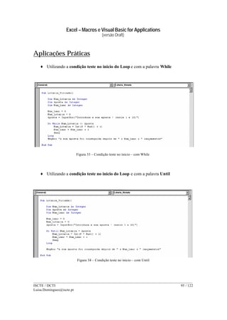 Excel – Macros e Visual Basic for Applications
(versão Draft)
______________________________________________________________________________________
ISCTE / DCTI 93 / 122
Luisa.Domingues@iscte.pt
Aplicações Práticas
♦ Utilizando a condição teste no inicio do Loop e com a palavra While
Figura 33 – Condição teste no inicio – com While
♦ Utilizando a condição teste no inicio do Loop e com a palavra Until
Figura 34 – Condição teste no inicio – com Until
 