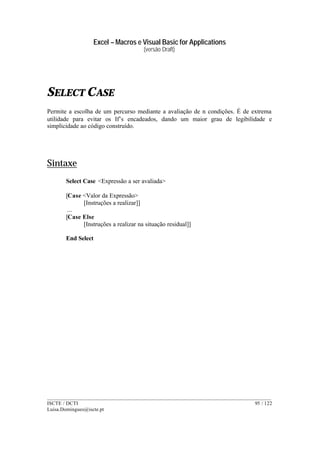 Excel – Macros e Visual Basic for Applications
(versão Draft)
______________________________________________________________________________________
ISCTE / DCTI 95 / 122
Luisa.Domingues@iscte.pt
SELECT CASE
Permite a escolha de um percurso mediante a avaliação de n condições. É de extrema
utilidade para evitar os If’s encadeados, dando um maior grau de legibilidade e
simplicidade ao código construído.
Sintaxe
Select Case <Expressão a ser avaliada>
[Case <Valor da Expressão>
[Instruções a realizar]]
...
[Case Else
[Instruções a realizar na situação residual]]
End Select
 
