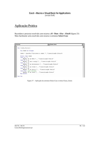 Excel – Macros e Visual Basic for Applications
(versão Draft)
______________________________________________________________________________________
ISCTE / DCTI 96 / 122
Luisa.Domingues@iscte.pt
Aplicação Prática
Recordem o processo resolvido com recurso a If –Then –Else – ElseIf (figura 23)
Mais facilmente seria resolvido com recurso à estrutura Select Case
Figura 37 – Aplicação da estrutura Select Case à rotina Classe_Etaria
 