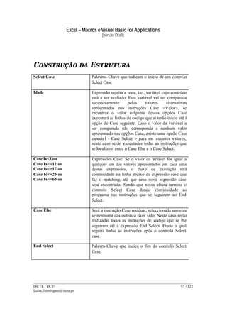 Excel – Macros e Visual Basic for Applications
(versão Draft)
______________________________________________________________________________________
ISCTE / DCTI 97 / 122
Luisa.Domingues@iscte.pt
CONSTRUÇÃO DA ESTRUTURA
Select Case Palavras-Chave que indicam o inicio de um controlo
Select Case
Idade Expressão sujeita a teste, i.e., variável cujo conteúdo
está a ser avaliado. Esta variável vai ser comparada
sucessivamente pelos valores alternativos
apresentados nas instruções Case <Valor>, se
encontrar o valor nalguma dessas opções Case
executará as linhas de código que aí terão inicio até à
opção de Case seguinte. Caso o valor da variável a
ser comparada não corresponda a nenhum valor
apresentado nas opções Case, existe uma opção Case
especial - Case Select - para os restantes valores,
neste caso serão executadas todas as instruções que
se localizem entre o Case Else e o Case Select.
Case Is<3 ou
Case Is<=12 ou
Case Is<=17 ou
Case Is<=25 ou
Case Is<=65 ou
Expressões Case. Se o valor da variável for igual a
qualquer um dos valores apresentados em cada uma
destas expressões, o fluxo de execução terá
continuidade na linha abaixo da expressão case que
faz o matching, até que uma nova expressão case
seja encontrada. Sendo que nessa altura termina o
controlo Select Case dando continuidade ao
programa nas instruções que se seguirem ao End
Select.
Case Else Será a instrução Case residual, seleccionada somente
se nenhuma das outras o tiver sido. Neste caso serão
realizadas todas as instruções de código que se lhe
seguirem até à expressão End Select. Findo o qual
seguirá todas as instruções após o controlo Select
case.
End Select Palavra-Chave que indica o fim do controlo Select
Case.
 