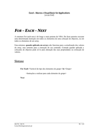 Excel – Macros e Visual Basic for Applications
(versão Draft)
______________________________________________________________________________________
ISCTE / DCTI 98 / 122
Luisa.Domingues@iscte.pt
FOR – EACH – NEXT
A estrutura For-each-next é de longe a mais potente do VBA. De facto permite executar
uma determinada instrução em todos os elementos de uma colecção de objectos, ou em
todos os elementos de um array.
Esta estrutura quando aplicada em arrays não funciona para a actualização dos valores
do array, mas somente para a extracção do seu conteúdo. Contudo quando aplicada a
colecções de objectos pode sê-lo para alteração das suas propriedades ou extracção de
valores.
Sintaxe
For Each<Variável do tipo dos elementos do grupo> In <Grupo>
<Instruções a realizar para cada elemento do grupo>
Next
 