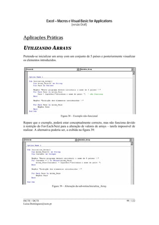 Excel – Macros e Visual Basic for Applications
(versão Draft)
______________________________________________________________________________________
ISCTE / DCTI 99 / 122
Luisa.Domingues@iscte.pt
Aplicações Práticas
UTILIZANDO ARRAYS
Pretende-se inicializar um array com um conjunto de 5 países e posteriormente visualizar
os elementos introduzidos.
Figura 38 – Exemplo não-funcional
Repare que o exemplo, poderá estar conceptualmente correcto, mas não funciona devido
à restrição do For-Each-Next para a alteração de valores de arrays – tarefa impossível de
realizar. A alternativa poderia ser, a exibida na figura 39:
Figura 39 – Alteração da sub-rotina Inicializa_Array
 