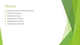 Planning
 Selecting a location ( on the line of equator)
 Finance and insurance
 Availability of material
 Transportation of material
 Engineering new materials
 Beginning with construction.
 