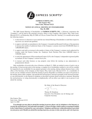 EXPRESS SCRIPTS, INC.
                                                One Express Way
                                           Saint Louis, Missouri 63121
                          NOTICE OF ANNUAL MEETING OF STOCKHOLDERS
                                          May 28, 2008
     The 2008 Annual Meeting of Stockholders of EXPRESS SCRIPTS, INC., a Delaware corporation (the
“Company”), will be held at the principal executive offices of the Company, One Express Way, Saint Louis,
Missouri 63121, on Wednesday, May 28, 2008, at 9:30 a.m. Central Time (the “meeting”), to consider and act upon
the following matters:
     1. to elect eleven (11) directors to serve until the next Annual Meeting of Stockholders or until their respective
        successors are elected and qualified;
     2. to approve and ratify an amendment to the Company’s Amended and Restated Certificate of Incorporation
        to increase the number of authorized shares of the Company’s common stock from 650,000,000 shares to
        1,000,000,000 shares;
     3. to approve and ratify an increase in the number of shares of the Company’s common stock authorized for
        issuance under the Express Scripts, Inc. Employee Stock Purchase Plan from 2,000,000 shares to
        3,500,000 shares;
     4. to ratify the appointment of PricewaterhouseCoopers LLP as the Company’s independent registered public
        accountants for the Company’s current fiscal year;
     5. to transact such other business as may properly come before the meeting or any adjournments or
        postponements thereof.
      Only stockholders of record at the close of business on March 31, 2008, are entitled to notice of and to vote at
the meeting. At least ten days prior to the meeting, a complete list of stockholders entitled to vote will be available
for inspection by any stockholder for any purpose germane to the meeting, during ordinary business hours, at the
office of the Secretary of the Company at One Express Way, Saint Louis, Missouri 63121. As a stockholder of
record, you are cordially invited to attend the meeting in person. Regardless of whether you expect to be present at
the meeting, please either complete, sign and date the enclosed proxy and mail it promptly in the enclosed envelope,
or vote electronically via the Internet or telephone as described in greater detail in the proxy statement. Returning
the enclosed proxy, or voting electronically or telephonically, will not affect your right to vote in person if you
attend the meeting.


                                                           By Order of the Board of Directors



                                                           Thomas M. Boudreau
                                                           Executive Vice President, Law & Strategy and
                                                           Corporate Secretary
One Express Way
Saint Louis, Missouri 63121
April 14, 2008
     Even though you may plan to attend the meeting in person, please vote by telephone or the Internet, or
execute the enclosed proxy card and mail it promptly. A return envelope (which requires no postage if mailed
in the United States) is enclosed for your convenience. Telephone and Internet voting information is provided
on your proxy card. Should you attend the meeting in person, you may revoke your proxy and vote in person.
 
