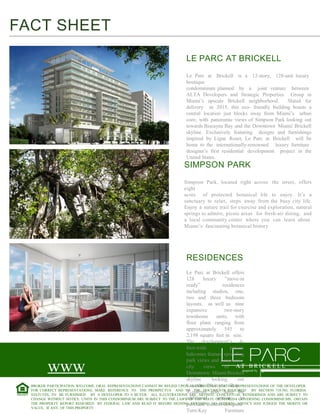 FACT SHEET
LE PARC AT BRICKELL
Le Parc at Brickell is a 12-story, 128-unit luxury
boutique
condominium planned by a joint venture between
ALTA Developers and Strategic Properties Group in
Miami’s upscale Brickell neighborhood.
Slated for
delivery in 2015, this eco- friendly building boasts a
central location just blocks away from Miami’s urban
core, with panoramic views of Simpson Park looking out
towards Biscayne Bay and the Downtown Miami/ Brickell
skyline. Exclusively featuring designs and furnishings
inspired by Ligne Roset, Le Parc at Brickell will be
home to the internationally-renowned luxury furniture
designer’s first residential development project in the
United States.

SIMPSON PARK

Simpson Park, located right across the street, offers
eight
acres of protected botanical life to enjoy. It’s a
sanctuary to relax, steps away from the busy city life.
Enjoy a nature trail for exercise and exploration, natural
springs to admire, picnic areas for fresh-air dining, and
a local community center where you can learn about
Miami’s fascinating botanical history.

RESIDENCES
Le Parc at Brickell offers
128
luxury
”move-in
ready”
residences
including studios, one,
two and three bedroom
layouts, as well as nine
expansive
two-story
townhome
units, with
floor plans ranging from
approximately
545
to
2,198 square feet in size.
The development’s 6foot-wide
private
balconies feature sprawling
park views and panoramic
city
views
of A T B R I C K E L L
the
inspired by
Downtown Miami/Brickell
skyline
looking
out
towards Biscayne Bay.
BROKER PARTICIPATION WELCOME. ORAL REPRESENTATIONS CANNOT BE RELIED UPON AS CORRECTLY STATING REPRESENTATIONS OF THE DEVELOPER.
FOR CORRECT REPRESENTATIONS, MAKE REFERENCE TO THE PROSPECTUS AND TO THE DOCUMENTS REQUIRED BY SECTION 718.503, FLORIDA
Residents also have the
STATUTES, TO BE FURNISHED BY A DEVELOPER TO A BUYER. ALL ILLUSTRATIONS ARE ARTISITC CONCEPTUAL RENDERINGS AND ARE SUBJECT TO
option
to
CHANGE WITHOUT NOTICE. UNITS IN THIS CONDOMINIUM ARE SUBJECT TO THE LAWSadditional
OF THE STATE OF FLORIDA GOVERNING CONDOMINIUMS. OBTAIN
THE PROPERTY REPORT REQUIRED BY FEDERAL LAW AND READ IT BEFORE SIGNING ANYTHING. NO FEDERAL AGENCY HAS JUDGED THE MERITS OR
purchase custom-designed
VALUE, IF ANY, OF THIS PROPERTY.
Turn-Key
Furniture

www
.leparcatbrickell.com

 