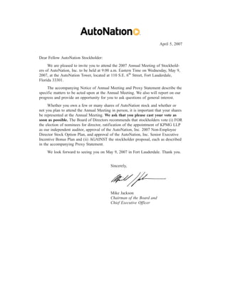 April 5, 2007


Dear Fellow AutoNation Stockholder:
     We are pleased to invite you to attend the 2007 Annual Meeting of Stockhold-
ers of AutoNation, Inc. to be held at 9:00 a.m. Eastern Time on Wednesday, May 9,
2007, at the AutoNation Tower, located at 110 S.E. 6th Street, Fort Lauderdale,
Florida 33301.
     The accompanying Notice of Annual Meeting and Proxy Statement describe the
specific matters to be acted upon at the Annual Meeting. We also will report on our
progress and provide an opportunity for you to ask questions of general interest.
     Whether you own a few or many shares of AutoNation stock and whether or
not you plan to attend the Annual Meeting in person, it is important that your shares
be represented at the Annual Meeting. We ask that you please cast your vote as
soon as possible. The Board of Directors recommends that stockholders vote (i) FOR
the election of nominees for director, ratification of the appointment of KPMG LLP
as our independent auditor, approval of the AutoNation, Inc. 2007 Non-Employee
Director Stock Option Plan, and approval of the AutoNation, Inc. Senior Executive
Incentive Bonus Plan and (ii) AGAINST the stockholder proposal, each as described
in the accompanying Proxy Statement.
    We look forward to seeing you on May 9, 2007 in Fort Lauderdale. Thank you.


                                          Sincerely,




                                          Mike Jackson
                                          Chairman of the Board and
                                          Chief Executive Officer
 