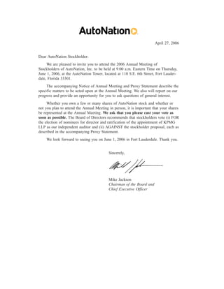 April 27, 2006


Dear AutoNation Stockholder:
     We are pleased to invite you to attend the 2006 Annual Meeting of
Stockholders of AutoNation, Inc. to be held at 9:00 a.m. Eastern Time on Thursday,
June 1, 2006, at the AutoNation Tower, located at 110 S.E. 6th Street, Fort Lauder-
dale, Florida 33301.
     The accompanying Notice of Annual Meeting and Proxy Statement describe the
specific matters to be acted upon at the Annual Meeting. We also will report on our
progress and provide an opportunity for you to ask questions of general interest.
     Whether you own a few or many shares of AutoNation stock and whether or
not you plan to attend the Annual Meeting in person, it is important that your shares
be represented at the Annual Meeting. We ask that you please cast your vote as
soon as possible. The Board of Directors recommends that stockholders vote (i) FOR
the election of nominees for director and ratification of the appointment of KPMG
LLP as our independent auditor and (ii) AGAINST the stockholder proposal, each as
described in the accompanying Proxy Statement.
    We look forward to seeing you on June 1, 2006 in Fort Lauderdale. Thank you.


                                          Sincerely,




                                          Mike Jackson
                                          Chairman of the Board and
                                          Chief Executive Officer
 