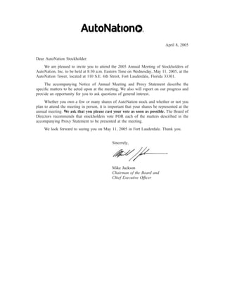 April 8, 2005


Dear AutoNation Stockholder:
    We are pleased to invite you to attend the 2005 Annual Meeting of Stockholders of
AutoNation, Inc. to be held at 8:30 a.m. Eastern Time on Wednesday, May 11, 2005, at the
AutoNation Tower, located at 110 S.E. 6th Street, Fort Lauderdale, Florida 33301.
     The accompanying Notice of Annual Meeting and Proxy Statement describe the
speciﬁc matters to be acted upon at the meeting. We also will report on our progress and
provide an opportunity for you to ask questions of general interest.
     Whether you own a few or many shares of AutoNation stock and whether or not you
plan to attend the meeting in person, it is important that your shares be represented at the
annual meeting. We ask that you please cast your vote as soon as possible. The Board of
Directors recommends that stockholders vote FOR each of the matters described in the
accompanying Proxy Statement to be presented at the meeting.
    We look forward to seeing you on May 11, 2005 in Fort Lauderdale. Thank you.


                                              Sincerely,




                                              Mike Jackson
                                              Chairman of the Board and
                                              Chief Executive Ofﬁcer
 