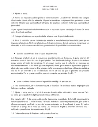 POTENCIOMETRO
24 DE MAYO DE 2012
Página 9
1.3. Ajustar el metro.
1.4. Retirar los electrodos del recipiente de almacenamiento. Los electrodos deberán estar siempre
almacenados en una solución adecuada. Algunos se mantienen en agua destilada, pero otros en una
solución diferente que recomienda el fabricante del electrodo (solución buffer que recomienda el
proveedor)
Si por alguna circunstancia el electrodo se seca, es necesario dejarlo en remojo al menos 24 horas
antes de volverlo a utilizar.
1.5. Enjuagar el electrodo con agua destilada, sobre un vaso de precipitado vacío.
1.6. Secar el electrodo con un elemento que absorba la humedad residual superficial, pero que no
impregne el electrodo. No frotar el electrodo. Este procedimiento deberá realizarse siempre que los
electrodos se utilicen en varias soluciones, para disminuir la posibilidad de contaminación.
 Colocar los electrodos en la solución de calibración.
2.1. Sumergir el electrodo en la solución de estandarización, de forma que la parte inferior del
mismo no toque el fondo del vaso de precipitados. Esto disminuirá el riesgo de que el electrodo se
rompa contra el fondo del recipiente. Si el ensayo requiere que la solución se mantenga en
movimiento mediante el uso de un agitador magnético, cuidar que la barra de agitación no golpee el
electrodo, pues podría romperlo. Una solución buffer se usa como solución de calibración, debido a
que su pH es conocido y así se mantendrá aun en el caso de que se presente una pequeña
contaminación. Por lo general, se utiliza para este propósito una solución de pH = 7
 Girar el selector de funciones de la posición Stand by a la posición pH.
3.1. Esta acción conecta, en el analizador de pH, el electrodo a la escala de medida de pH para que
la lectura pueda ser realizada.
3.2. Ajustar el metro para leer el pH de la solución de calibración, utilizando el botón marcado Cal1,
de forma que se pueda leer el pH de la solución de calibración.
Por ejemplo: pH = 7. La aguja podría oscilar ligeramente en unidades de 0,1 pH; en promedio la
lectura debería ser de 7. Mirar el metro –la escala de lectura– de forma perpendicular, para evitar o
eliminar errores de paralelaje –errores de lectura producidos por la sombra de la aguja del metro,
visible en el espejo de la escala de lectura–. El analizador de pH se encuentra entonces listo –
calibrado–, para efectuar lecturas correctas del pH.
3.3. Colocar el selector de funciones en la posición Stand by.
 