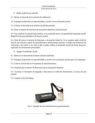 POTENCIOMETRO
24 DE MAYO DE 2012
Página 10
 Medir el pH de una solución
4.1. Retirar el electrodo de la solución de calibración.
4.2. Enjuagar el electrodo con agua destilada y secarlo con un elemento secante.
4.3. Colocar el electrodo en la solución de pH desconocido.
4.4. Girar el selector de funciones de la posición Stand by a la posición pH.
4.5. Leer el pH de la solución bajo análisis, en la escala del metro o la pantalla del analizador de pH.
Registrar la lectura obtenida en la hoja de control.
4.6. Girar de nuevo el selector de funciones a la posición Stand by. Si se requiere medir el pH de
más de una solución, repetir los procedimientos anteriormente descritos. Cuando son numerosas las
soluciones a las cuales se les mide el pH, se debe calibrar el analizador de pH de forma frecuente,
siguiendo los lineamientos presentados.
 Apagar el analizador de pH.
5.1. Remover el electrodo de la última solución analizada.
5.2. Enjuagar el electrodo con agua destilada y secarlo con un elemento secante que no lo impregne.
5.3. Colocar el electrodo en el recipiente de almacenamiento.
5.4. Verificar que el selector de funciones esté en la posición Stand by.
5.5. Accionar el interruptor de apagado o desconectar el cable de alimentación, si carece de este
control.
5.6. Limpiar el área de trabajo.
Fig. 5. Ejemplo de una calibración de un potenciómetro
 