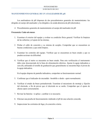POTENCIOMETRO
24 DE MAYO DE 2012
Página 11
MANTENIMIENTO GENERAL DE UN ANALIZADOR DE pH
Los analizadores de pH disponen de dos procedimientos generales de mantenimiento: los
dirigidos al cuerpo del analizador y los dirigidos a la sonda detectora de pH (electrodos).
 Procedimientos generales de mantenimiento al cuerpo del analizador de pH
Frecuencia: Cada seis meses
1. Examinar el exterior del equipo y evaluar su condición física general. Verificar la limpieza
de las cubiertas y el ajuste de las mismas.
2. Probar el cable de conexión y su sistema de acoples. Comprobar que se encuentran en
buenas condiciones y que están limpios.
3. Examinar los controles del equipo. Verificar que se encuentran en buen estado y que se
pueden accionar sin dificultad.
4. Verificar que el metro se encuentra en buen estado. Para esta verificación el instrumento
debe estar desconectado de la línea de alimentación eléctrica. Ajustar la aguja indicadora a
cero (0), utilizando el tornillo de graduación que generalmente se encuentra bajo el pivote de
la aguja indicadora.
Si el equipo dispone de pantalla indicadora, comprobar su funcionamiento normal.
5. Confirmar que el indicador de encendido –bombillo o diodo– opere normalmente.
6. Verificar el estado de brazo portaelectrodo. Examinar el mecanismo de montaje y fijación
del electrodo, a fin de prever que el electrodo no se suelte. Comprobar que el ajuste de
alturas opere correctamente.
7. Revisar las baterías –si aplica–; cambiar si es necesario.
8. Efectuar una prueba de funcionamiento midiendo el pH de una solución conocida.
9. Inspeccionar las corrientes de fuga y la conexión a tierra.
 