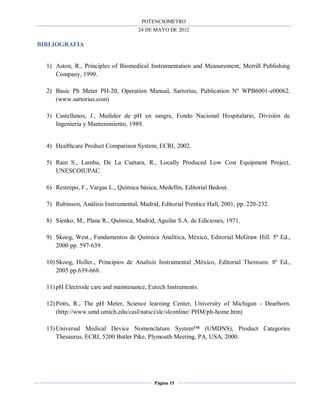 POTENCIOMETRO
24 DE MAYO DE 2012
Página 15
BIBLIOGRAFIA
1) Aston, R., Principles of Biomedical Instrumentation and Measurement, Merrill Publishing
Company, 1990.
2) Basic Ph Meter PH-20, Operation Manual, Sartorius, Publication Nº WPB6001-e00062.
(www.sartorius.com)
3) Castellanos, J., Medidor de pH en sangre, Fondo Nacional Hospitalario, División de
Ingeniería y Mantenimiento, 1989.
4) Healthcare Product Comparison System, ECRI, 2002.
5) Ram S., Lamba, De La Cuétara, R., Locally Produced Low Cost Equipment Project,
UNESCOIUPAC.
6) Restrepo, F., Vargas L., Química básica, Medellín, Editorial Bedout.
7) Rubinson, Análisis Instrumental, Madrid, Editorial Prentice Hall, 2001, pp. 220-232.
8) Sienko, M., Plane R., Química, Madrid, Aguilar S.A. de Ediciones, 1971.
9) Skoog, West., Fundamentos de Química Analítica, México, Editorial McGraw Hill. 5º Ed.,
2000 pp. 597-639.
10) Skoog, Holler., Principios de Analisis Instrumental ,México, Editorial Thomson. 8º Ed.,
2005 pp.639-668.
11) pH Electrode care and maintenance, Eutech Instruments.
12) Potts, R., The pH Meter, Science learning Center, University of Michigan - Dearborn.
(http://www.umd.umich.edu/casl/natsci/slc/slconline/ PHM/ph-home.htm)
13) Universal Medical Device Nomenclature System™ (UMDNS), Product Categories
Thesaurus, ECRI, 5200 Butler Pike, Plymouth Meeting, PA, USA, 2000.
 