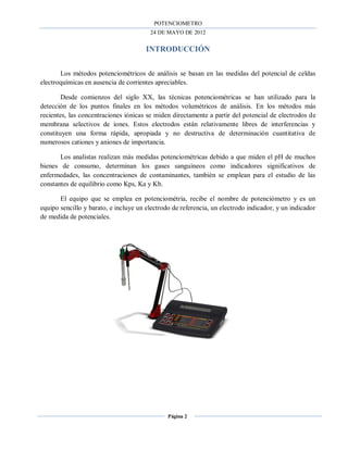 POTENCIOMETRO
24 DE MAYO DE 2012
Página 2
INTRODUCCIÓN
Los métodos potenciométricos de análisis se basan en las medidas del potencial de celdas
electroquímicas en ausencia de corrientes apreciables.
Desde comienzos del siglo XX, las técnicas potenciométricas se han utilizado para la
detección de los puntos finales en los métodos volumétricos de análisis. En los métodos más
recientes, las concentraciones iónicas se miden directamente a partir del potencial de electrodos de
membrana selectivos de iones. Estos electrodos están relativamente libres de interferencias y
constituyen una forma rápida, apropiada y no destructiva de determinación cuantitativa de
numerosos cationes y aniones de importancia.
Los analistas realizan más medidas potenciométricas debido a que miden el pH de muchos
bienes de consumo, determinan los gases sanguíneos como indicadores significativos de
enfermedades, las concentraciones de contaminantes, también se emplean para el estudio de las
constantes de equilibrio como Kps, Ka y Kb.
El equipo que se emplea en potenciométria, recibe el nombre de potenciómetro y es un
equipo sencillo y barato, e incluye un electrodo de referencia, un electrodo indicador, y un indicador
de medida de potenciales.
 
