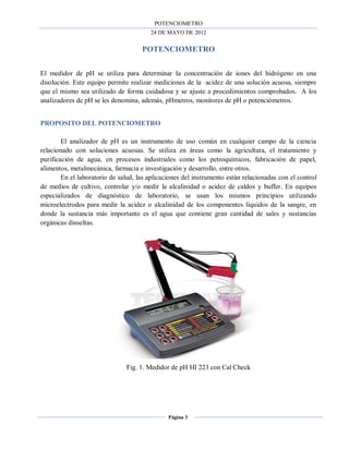 POTENCIOMETRO
24 DE MAYO DE 2012
Página 3
POTENCIOMETRO
El medidor de pH se utiliza para determinar la concentración de iones del hidrógeno en una
disolución. Este equipo permite realizar mediciones de la acidez de una solución acuosa, siempre
que el mismo sea utilizado de forma cuidadosa y se ajuste a procedimientos comprobados. A los
analizadores de pH se les denomina, además, pHmetros, monitores de pH o potenciómetros.
PROPOSITO DEL POTENCIOMETRO
El analizador de pH es un instrumento de uso común en cualquier campo de la ciencia
relacionado con soluciones acuosas. Se utiliza en áreas como la agricultura, el tratamiento y
purificación de agua, en procesos industriales como los petroquímicos, fabricación de papel,
alimentos, metalmecánica, farmacia e investigación y desarrollo, entre otros.
En el laboratorio de salud, las aplicaciones del instrumento están relacionadas con el control
de medios de cultivo, controlar y/o medir la alcalinidad o acidez de caldos y buffer. En equipos
especializados de diagnóstico de laboratorio, se usan los mismos principios utilizando
microelectrodos para medir la acidez o alcalinidad de los componentes líquidos de la sangre, en
donde la sustancia más importante es el agua que contiene gran cantidad de sales y sustancias
orgánicas disueltas.
Fig. 1. Medidor de pH HI 223 con Cal Check
 
