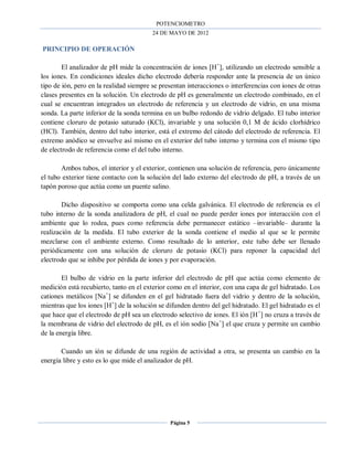 POTENCIOMETRO
24 DE MAYO DE 2012
Página 5
PRINCIPIO DE OPERACIÓN
El analizador de pH mide la concentración de iones [H+
], utilizando un electrodo sensible a
los iones. En condiciones ideales dicho electrodo debería responder ante la presencia de un único
tipo de ión, pero en la realidad siempre se presentan interacciones o interferencias con iones de otras
clases presentes en la solución. Un electrodo de pH es generalmente un electrodo combinado, en el
cual se encuentran integrados un electrodo de referencia y un electrodo de vidrio, en una misma
sonda. La parte inferior de la sonda termina en un bulbo redondo de vidrio delgado. El tubo interior
contiene cloruro de potasio saturado (KCl), invariable y una solución 0,1 M de ácido clorhídrico
(HCl). También, dentro del tubo interior, está el extremo del cátodo del electrodo de referencia. El
extremo anódico se envuelve así mismo en el exterior del tubo interno y termina con el mismo tipo
de electrodo de referencia como el del tubo interno.
Ambos tubos, el interior y el exterior, contienen una solución de referencia, pero únicamente
el tubo exterior tiene contacto con la solución del lado externo del electrodo de pH, a través de un
tapón poroso que actúa como un puente salino.
Dicho dispositivo se comporta como una celda galvánica. El electrodo de referencia es el
tubo interno de la sonda analizadora de pH, el cual no puede perder iones por interacción con el
ambiente que lo rodea, pues como referencia debe permanecer estático –invariable– durante la
realización de la medida. El tubo exterior de la sonda contiene el medio al que se le permite
mezclarse con el ambiente externo. Como resultado de lo anterior, este tubo debe ser llenado
periódicamente con una solución de cloruro de potasio (KCl) para reponer la capacidad del
electrodo que se inhibe por pérdida de iones y por evaporación.
El bulbo de vidrio en la parte inferior del electrodo de pH que actúa como elemento de
medición está recubierto, tanto en el exterior como en el interior, con una capa de gel hidratado. Los
cationes metálicos [Na+
] se difunden en el gel hidratado fuera del vidrio y dentro de la solución,
mientras que los iones [H+
] de la solución se difunden dentro del gel hidratado. El gel hidratado es el
que hace que el electrodo de pH sea un electrodo selectivo de iones. El ión [H+
] no cruza a través de
la membrana de vidrio del electrodo de pH, es el ión sodio [Na+
] el que cruza y permite un cambio
de la energía libre.
Cuando un ión se difunde de una región de actividad a otra, se presenta un cambio en la
energía libre y esto es lo que mide el analizador de pH.
 