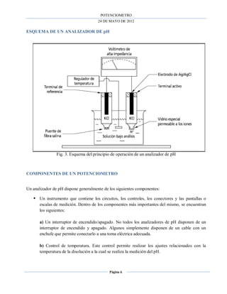 POTENCIOMETRO
24 DE MAYO DE 2012
Página 6
ESQUEMA DE UN ANALIZADOR DE pH
Fig. 3. Esquema del principio de operación de un analizador de pH
COMPONENTES DE UN POTENCIOMETRO
Un analizador de pH dispone generalmente de los siguientes componentes:
 Un instrumento que contiene los circuitos, los controles, los conectores y las pantallas o
escalas de medición. Dentro de los componentes más importantes del mismo, se encuentran
los siguientes:
a) Un interruptor de encendido/apagado. No todos los analizadores de pH disponen de un
interruptor de encendido y apagado. Algunos simplemente disponen de un cable con un
enchufe que permite conectarlo a una toma eléctrica adecuada.
b) Control de temperatura. Este control permite realizar los ajustes relacionados con la
temperatura de la disolución a la cual se realiza la medición del pH.
 