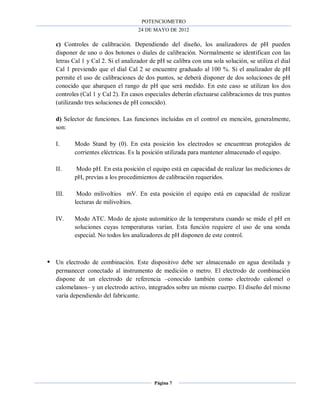 POTENCIOMETRO
24 DE MAYO DE 2012
Página 7
c) Controles de calibración. Dependiendo del diseño, los analizadores de pH pueden
disponer de uno o dos botones o diales de calibración. Normalmente se identifican con las
letras Cal 1 y Cal 2. Si el analizador de pH se calibra con una sola solución, se utiliza el dial
Cal 1 previendo que el dial Cal 2 se encuentre graduado al 100 %. Si el analizador de pH
permite el uso de calibraciones de dos puntos, se deberá disponer de dos soluciones de pH
conocido que abarquen el rango de pH que será medido. En este caso se utilizan los dos
controles (Cal 1 y Cal 2). En casos especiales deberán efectuarse calibraciones de tres puntos
(utilizando tres soluciones de pH conocido).
d) Selector de funciones. Las funciones incluidas en el control en mención, generalmente,
son:
I. Modo Stand by (0). En esta posición los electrodos se encuentran protegidos de
corrientes eléctricas. Es la posición utilizada para mantener almacenado el equipo.
II. Modo pH. En esta posición el equipo está en capacidad de realizar las mediciones de
pH, previas a los procedimientos de calibración requeridos.
III. Modo milivoltios mV. En esta posición el equipo está en capacidad de realizar
lecturas de milivoltios.
IV. Modo ATC. Modo de ajuste automático de la temperatura cuando se mide el pH en
soluciones cuyas temperaturas varían. Esta función requiere el uso de una sonda
especial. No todos los analizadores de pH disponen de este control.
 Un electrodo de combinación. Este dispositivo debe ser almacenado en agua destilada y
permanecer conectado al instrumento de medición o metro. El electrodo de combinación
dispone de un electrodo de referencia –conocido también como electrodo calomel o
calomelanos– y un electrodo activo, integrados sobre un mismo cuerpo. El diseño del mismo
varía dependiendo del fabricante.
 