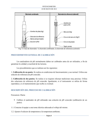POTENCIOMETRO
24 DE MAYO DE 2012
Página 8
Fig. 4. Clase de electrodos: 1) electrodo combinado; 2) electrodo de referencia (calomel)
PROCEDIMIENTO GENERAL DE CALIBRACIÓN
Los analizadores de pH normalmente deben ser calibrados antes de ser utilizados, a fin de
garantizar la calidad y exactitud de las lecturas.
Los procedimientos que se realizan son los siguientes:
1. Calibración de un punto. Se realiza en condiciones de funcionamiento y uso normal. Utiliza una
solución de referencia de pH conocido.
2. Calibración de dos puntos. Se realiza si se requiere efectuar mediciones muy precisas. Utiliza
dos soluciones de referencia de pH conocido. Igualmente, si el instrumento se utiliza de forma
esporádica y si el mantenimiento que recibe es eventual.
DESCRIPCIÓN DEL PROCESO DE CALIBRACIÓN
Frecuencia: Diaria
 Calibrar el analizador de pH utilizando una solución de pH conocido (calibración de un
punto).
1.1. Conectar el equipo a una toma eléctrica adecuada al voltaje del mismo.
1.2. Ajustar el selector de temperatura a la temperatura ambiente.
 