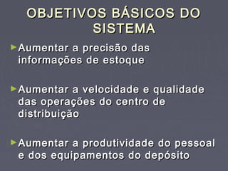 OBJETIVOS BÁSICOS DOOBJETIVOS BÁSICOS DO
SISTEMASISTEMA
►Aumentar a precisão dasAumentar a precisão das
informações de estoqueinformações de estoque
►Aumentar a velocidade e qualidadeAumentar a velocidade e qualidade
das operações do centro dedas operações do centro de
distribuiçãodistribuição
►Aumentar a produtividade do pessoalAumentar a produtividade do pessoal
e dos equipamentos do depósitoe dos equipamentos do depósito
 
