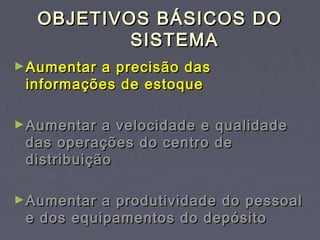 OBJETIVOS BÁSICOS DOOBJETIVOS BÁSICOS DO
SISTEMASISTEMA
►Aumentar a precisão dasAumentar a precisão das
informações de estoqueinformações de estoque
►Aumentar a velocidade e qualidadeAumentar a velocidade e qualidade
das operações do centro dedas operações do centro de
distribuiçãodistribuição
►Aumentar a produtividade do pessoalAumentar a produtividade do pessoal
e dos equipamentos do depósitoe dos equipamentos do depósito
 