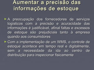 Aumentar a precisão dasAumentar a precisão das
informações de estoqueinformações de estoque
► A preocupação dos fornecedores de serviçosA preocupação dos fornecedores de serviços
logísticos com a precisão e acuracidade daslogísticos com a precisão e acuracidade das
informações é justificável, afinal faltas e excessosinformações é justificável, afinal faltas e excessos
de estoque são prejudiciais tanto à empresade estoque são prejudiciais tanto à empresa
quando aos consumidoresquando aos consumidores
► Com a implementação de um WMS, o controle deCom a implementação de um WMS, o controle de
estoque acontece em tempo real e digitalmente,estoque acontece em tempo real e digitalmente,
sem a necessidade da ida ao centro desem a necessidade da ida ao centro de
distribuição para inspecionar fisicamentedistribuição para inspecionar fisicamente
 