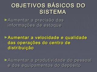 OBJETIVOS BÁSICOS DOOBJETIVOS BÁSICOS DO
SISTEMASISTEMA
►Aumentar a precisão dasAumentar a precisão das
informações de estoqueinformações de estoque
►Aumentar a velocidade e qualidadeAumentar a velocidade e qualidade
das operações do centro dedas operações do centro de
distribuiçãodistribuição
►Aumentar a produtividade do pessoalAumentar a produtividade do pessoal
e dos equipamentos do depósitoe dos equipamentos do depósito
 