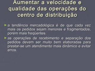 Aumentar a velocidade eAumentar a velocidade e
qualidade das operações doqualidade das operações do
centro de distribuiçãocentro de distribuição
► a tendência mercadológica é de que cada veza tendência mercadológica é de que cada vez
mais os pedidos sejam menores e fragmentados,mais os pedidos sejam menores e fragmentados,
porém mais freqüentes.porém mais freqüentes.
► as operações de recebimento e separação dosas operações de recebimento e separação dos
pedidos devem ser muito bem elaboradas parapedidos devem ser muito bem elaboradas para
prestar-se um atendimento mais dinâmico e evitarprestar-se um atendimento mais dinâmico e evitar
erros.erros.
 