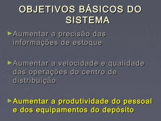 OBJETIVOS BÁSICOS DOOBJETIVOS BÁSICOS DO
SISTEMASISTEMA
►Aumentar a precisão dasAumentar a precisão das
informações de estoqueinformações de estoque
►Aumentar a velocidade e qualidadeAumentar a velocidade e qualidade
das operações do centro dedas operações do centro de
distribuiçãodistribuição
►Aumentar a produtividade do pessoalAumentar a produtividade do pessoal
e dos equipamentos do depósitoe dos equipamentos do depósito
 