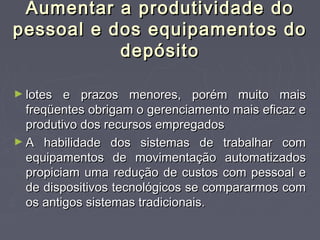 Aumentar a produtividade doAumentar a produtividade do
pessoal e dos equipamentos dopessoal e dos equipamentos do
depósitodepósito
► lotes e prazos menores, porém muito maislotes e prazos menores, porém muito mais
freqüentes obrigam o gerenciamento mais eficaz efreqüentes obrigam o gerenciamento mais eficaz e
produtivo dos recursos empregadosprodutivo dos recursos empregados
► A habilidade dos sistemas de trabalhar comA habilidade dos sistemas de trabalhar com
equipamentos de movimentação automatizadosequipamentos de movimentação automatizados
propiciam uma redução de custos com pessoal epropiciam uma redução de custos com pessoal e
de dispositivos tecnológicos se compararmos comde dispositivos tecnológicos se compararmos com
os antigos sistemas tradicionais.os antigos sistemas tradicionais.
 