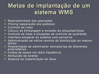 Metas de implantação de umMetas de implantação de um
sistema WMSsistema WMS
► Rastreabilidade das operaçõesRastreabilidade das operações
► PickingPicking (separação dos pedidos)(separação dos pedidos)
► Controle de rotasControle de rotas
► Cálculo de Embalagem e emissão de etiquetas/listasCálculo de Embalagem e emissão de etiquetas/listas
► Controle de lotes e situações de controle de qualidadeControle de lotes e situações de controle de qualidade
► InterfaceInterface amigável do sistema com parceirosamigável do sistema com parceiros
► Administração de vários centros de distribuição ao mesmoAdministração de vários centros de distribuição ao mesmo
tempotempo
► Possibilidade de administrar mercadorias de diferentesPossibilidade de administrar mercadorias de diferentes
proprietáriosproprietários
► Coleta de dados via rádio freqüênciaColeta de dados via rádio freqüência
► Atribuição de tarefasAtribuição de tarefas
► Sistema de classificação de itensSistema de classificação de itens
 