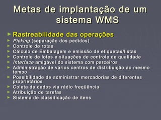 Metas de implantação de umMetas de implantação de um
sistema WMSsistema WMS
► Rastreabilidade das operaçõesRastreabilidade das operações
► PickingPicking (separação dos pedidos)(separação dos pedidos)
► Controle de rotasControle de rotas
► Cálculo de Embalagem e emissão de etiquetas/listasCálculo de Embalagem e emissão de etiquetas/listas
► Controle de lotes e situações de controle de qualidadeControle de lotes e situações de controle de qualidade
► InterfaceInterface amigável do sistema com parceirosamigável do sistema com parceiros
► Administração de vários centros de distribuição ao mesmoAdministração de vários centros de distribuição ao mesmo
tempotempo
► Possibilidade de administrar mercadorias de diferentesPossibilidade de administrar mercadorias de diferentes
proprietáriosproprietários
► Coleta de dados via rádio freqüênciaColeta de dados via rádio freqüência
► Atribuição de tarefasAtribuição de tarefas
► Sistema de classificação de itensSistema de classificação de itens
 