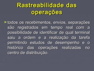 Rastreabilidade dasRastreabilidade das
operaçõesoperações
►todos os recebimentos, envios, separaçõestodos os recebimentos, envios, separações
são registrados em tempo real com asão registrados em tempo real com a
possibilidade de identificar de qual terminalpossibilidade de identificar de qual terminal
saiu a ordem e a realização da tarefasaiu a ordem e a realização da tarefa
permitindo estudos de desempenho e opermitindo estudos de desempenho e o
histórico das operações realizadas nohistórico das operações realizadas no
centro de distribuição.centro de distribuição.
 