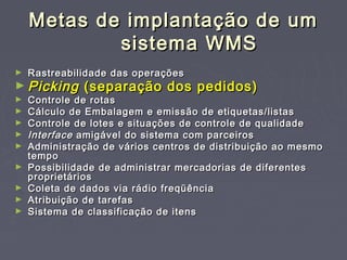 Metas de implantação de umMetas de implantação de um
sistema WMSsistema WMS
► Rastreabilidade das operaçõesRastreabilidade das operações
► PickingPicking (separação dos pedidos)(separação dos pedidos)
► Controle de rotasControle de rotas
► Cálculo de Embalagem e emissão de etiquetas/listasCálculo de Embalagem e emissão de etiquetas/listas
► Controle de lotes e situações de controle de qualidadeControle de lotes e situações de controle de qualidade
► InterfaceInterface amigável do sistema com parceirosamigável do sistema com parceiros
► Administração de vários centros de distribuição ao mesmoAdministração de vários centros de distribuição ao mesmo
tempotempo
► Possibilidade de administrar mercadorias de diferentesPossibilidade de administrar mercadorias de diferentes
proprietáriosproprietários
► Coleta de dados via rádio freqüênciaColeta de dados via rádio freqüência
► Atribuição de tarefasAtribuição de tarefas
► Sistema de classificação de itensSistema de classificação de itens
 